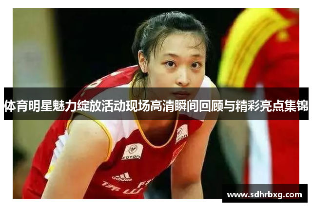 体育明星魅力绽放活动现场高清瞬间回顾与精彩亮点集锦