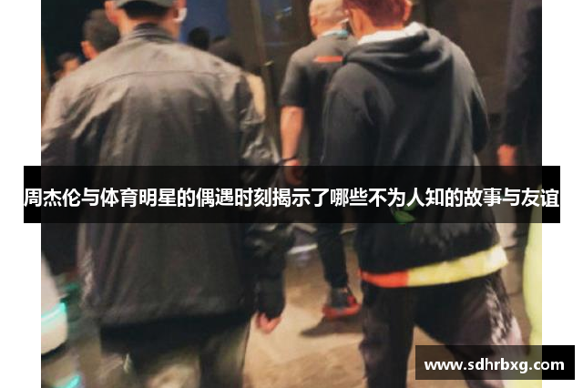 周杰伦与体育明星的偶遇时刻揭示了哪些不为人知的故事与友谊