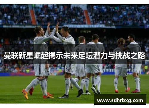 曼联新星崛起揭示未来足坛潜力与挑战之路