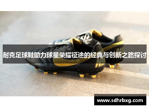 耐克足球鞋助力球星荣耀征途的经典与创新之路探讨