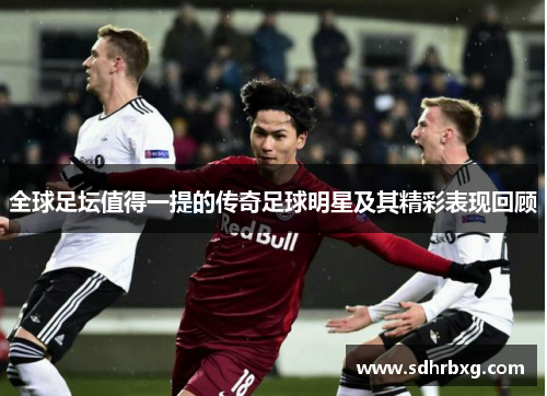 全球足坛值得一提的传奇足球明星及其精彩表现回顾