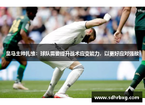 皇马主帅扎维：球队需要提升战术应变能力，以更好应对强敌