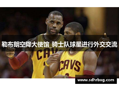 勒布朗空降大使馆_骑士队球星进行外交交流